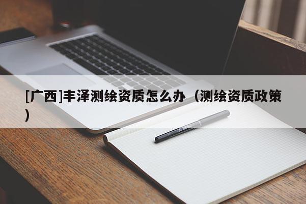 [廣西]豐澤測繪資質(zhì)怎么辦（測繪資質(zhì)政策）