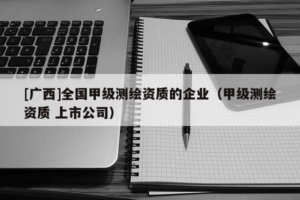 [廣西]全國甲級測繪資質(zhì)的企業(yè)（甲級測繪資質(zhì) 上市公司）