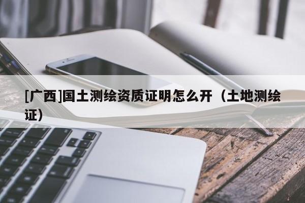[廣西]國土測繪資質(zhì)證明怎么開（土地測繪證）