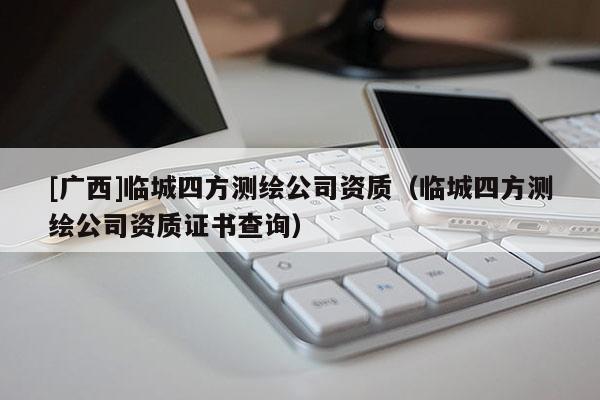 [廣西]臨城四方測繪公司資質（臨城四方測繪公司資質證書查詢）