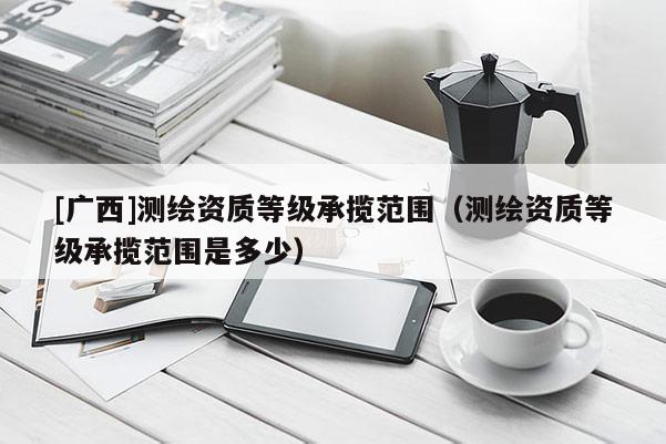 [廣西]測繪資質(zhì)等級承攬范圍（測繪資質(zhì)等級承攬范圍是多少）