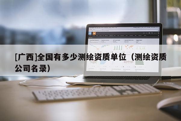 [廣西]全國有多少測繪資質(zhì)單位（測繪資質(zhì)公司名錄）