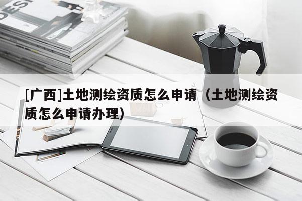 [廣西]土地測(cè)繪資質(zhì)怎么申請(qǐng)（土地測(cè)繪資質(zhì)怎么申請(qǐng)辦理）