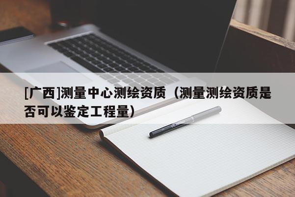 [廣西]測量中心測繪資質(zhì)（測量測繪資質(zhì)是否可以鑒定工程量）