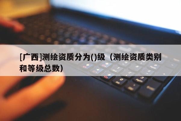 [廣西]測繪資質(zhì)分為()級（測繪資質(zhì)類別和等級總數(shù)）