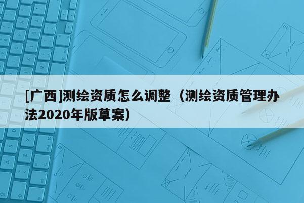 [廣西]測繪資質(zhì)怎么調(diào)整（測繪資質(zhì)管理辦法2020年版草案）