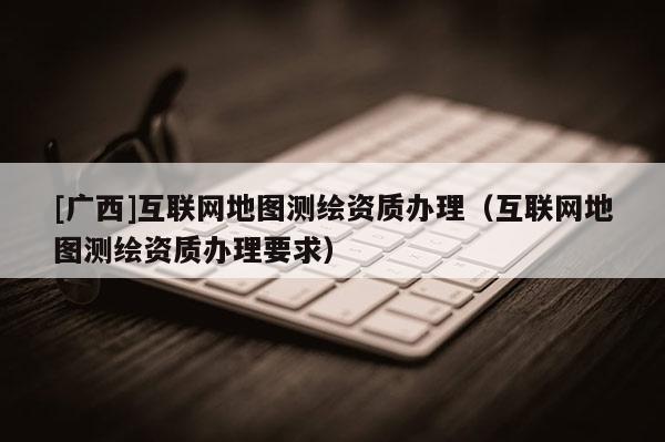 [廣西]互聯(lián)網(wǎng)地圖測繪資質(zhì)辦理（互聯(lián)網(wǎng)地圖測繪資質(zhì)辦理要求）