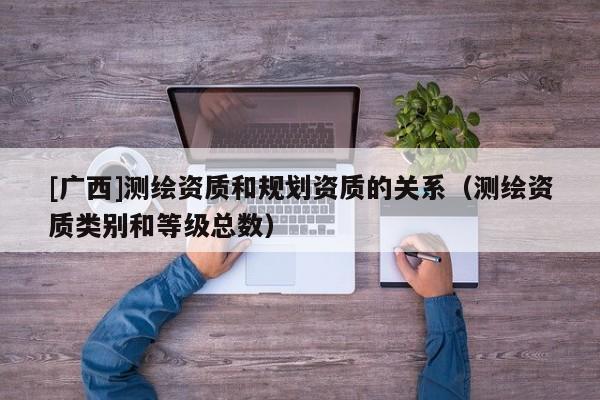 [廣西]測(cè)繪資質(zhì)和規(guī)劃資質(zhì)的關(guān)系（測(cè)繪資質(zhì)類(lèi)別和等級(jí)總數(shù)）