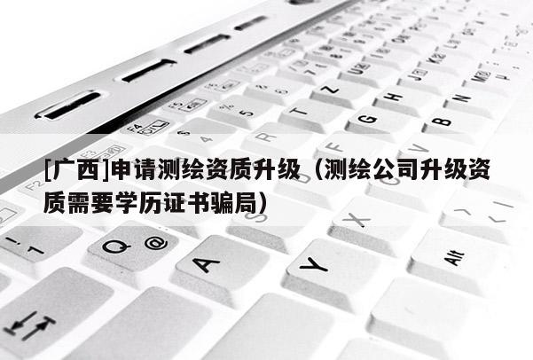 [廣西]申請測繪資質(zhì)升級（測繪公司升級資質(zhì)需要學(xué)歷證書騙局）