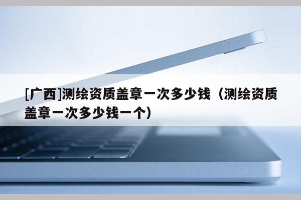 [廣西]測(cè)繪資質(zhì)蓋章一次多少錢(qián)（測(cè)繪資質(zhì)蓋章一次多少錢(qián)一個(gè)）