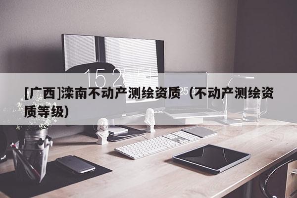 [廣西]灤南不動(dòng)產(chǎn)測(cè)繪資質(zhì)（不動(dòng)產(chǎn)測(cè)繪資質(zhì)等級(jí)）
