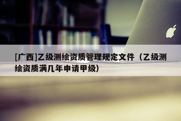 [廣西]乙級測繪資質(zhì)管理規(guī)定文件（乙級測繪資質(zhì)滿幾年申請甲級）