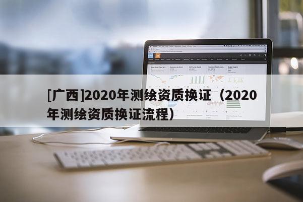 [廣西]2020年測繪資質(zhì)換證（2020年測繪資質(zhì)換證流程）