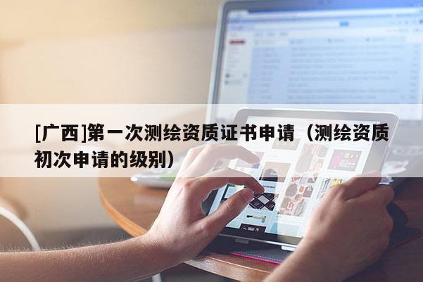 [廣西]第一次測繪資質(zhì)證書申請（測繪資質(zhì)初次申請的級別）