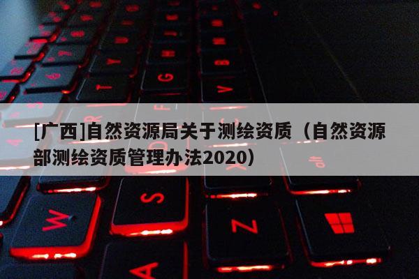 [廣西]自然資源局關(guān)于測(cè)繪資質(zhì)（自然資源部測(cè)繪資質(zhì)管理辦法2020）
