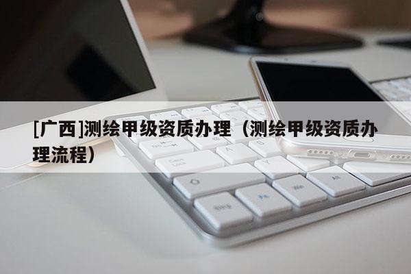 [廣西]測繪甲級資質(zhì)辦理（測繪甲級資質(zhì)辦理流程）