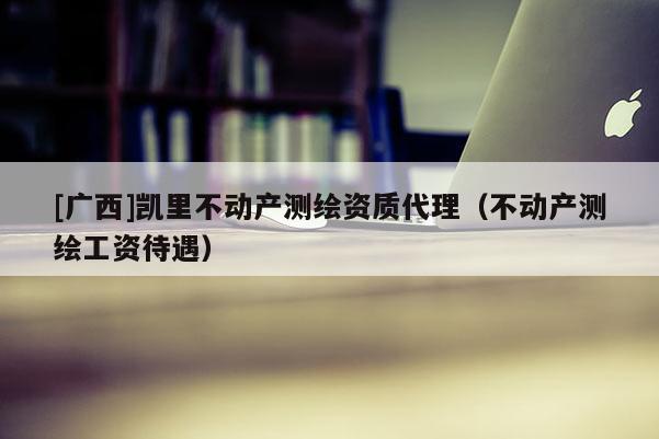 [廣西]凱里不動產(chǎn)測繪資質(zhì)代理（不動產(chǎn)測繪工資待遇）