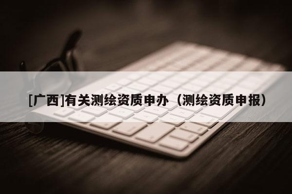 [廣西]有關(guān)測繪資質(zhì)申辦（測繪資質(zhì)申報(bào)）