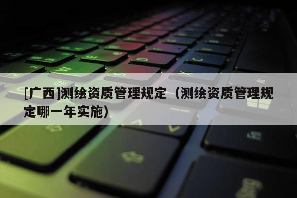 [廣西]測繪資質(zhì)管理規(guī)定（測繪資質(zhì)管理規(guī)定哪一年實(shí)施）