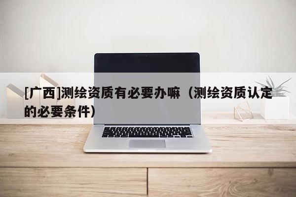 [廣西]測(cè)繪資質(zhì)有必要辦嘛（測(cè)繪資質(zhì)認(rèn)定的必要條件）