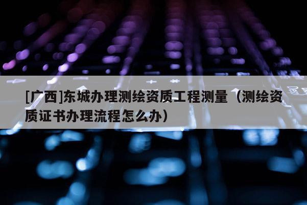 [廣西]東城辦理測(cè)繪資質(zhì)工程測(cè)量（測(cè)繪資質(zhì)證書(shū)辦理流程怎么辦）