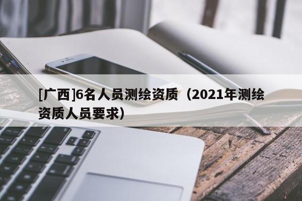 [廣西]6名人員測繪資質(zhì)（2021年測繪資質(zhì)人員要求）