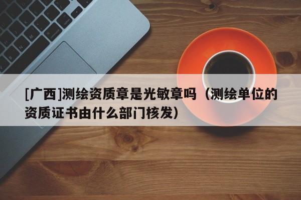 [廣西]測繪資質(zhì)章是光敏章嗎（測繪單位的資質(zhì)證書由什么部門核發(fā)）