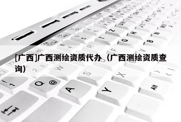 [廣西]廣西測(cè)繪資質(zhì)代辦（廣西測(cè)繪資質(zhì)查詢）