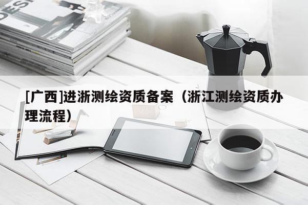 [廣西]進(jìn)浙測(cè)繪資質(zhì)備案（浙江測(cè)繪資質(zhì)辦理流程）