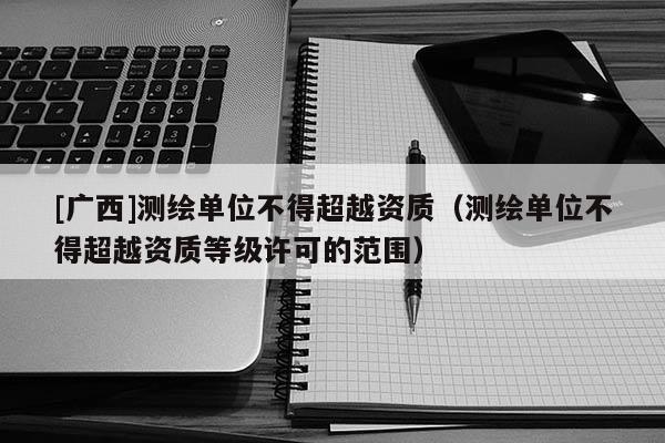 [廣西]測繪單位不得超越資質(zhì)（測繪單位不得超越資質(zhì)等級許可的范圍）