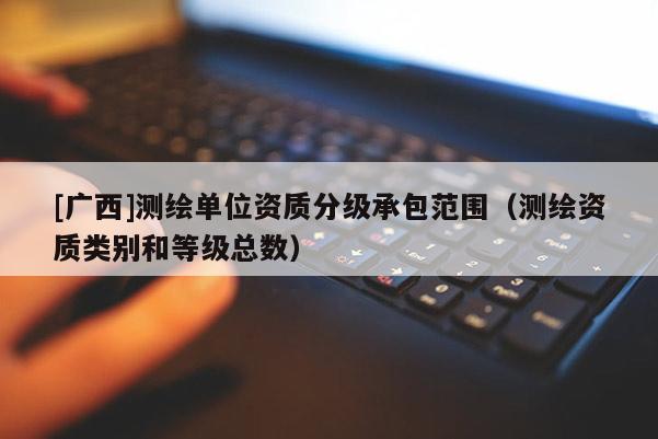 [廣西]測(cè)繪單位資質(zhì)分級(jí)承包范圍（測(cè)繪資質(zhì)類(lèi)別和等級(jí)總數(shù)）