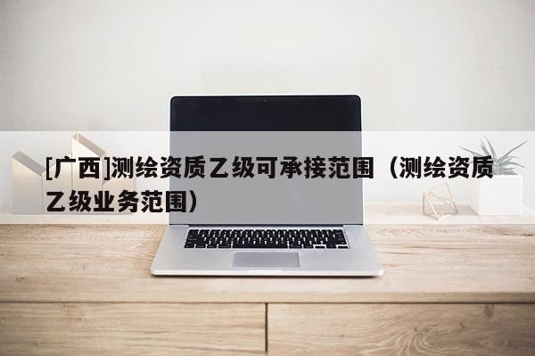 [廣西]測(cè)繪資質(zhì)乙級(jí)可承接范圍（測(cè)繪資質(zhì)乙級(jí)業(yè)務(wù)范圍）