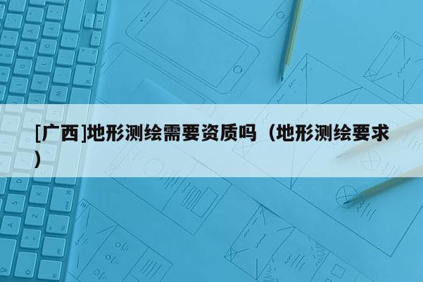[廣西]地形測(cè)繪需要資質(zhì)嗎（地形測(cè)繪要求）