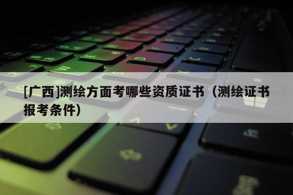 [廣西]測(cè)繪方面考哪些資質(zhì)證書(shū)（測(cè)繪證書(shū)報(bào)考條件）