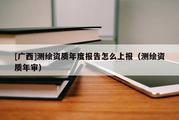 [廣西]測繪資質(zhì)年度報(bào)告怎么上報(bào)（測繪資質(zhì)年審）