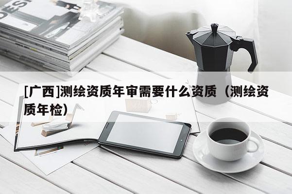 [廣西]測(cè)繪資質(zhì)年審需要什么資質(zhì)（測(cè)繪資質(zhì)年檢）