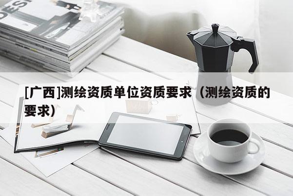 [廣西]測(cè)繪資質(zhì)單位資質(zhì)要求（測(cè)繪資質(zhì)的要求）
