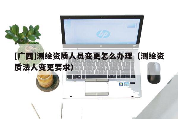 [廣西]測(cè)繪資質(zhì)人員變更怎么辦理（測(cè)繪資質(zhì)法人變更要求）