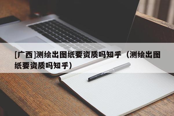 [廣西]測繪出圖紙要資質(zhì)嗎知乎（測繪出圖紙要資質(zhì)嗎知乎）