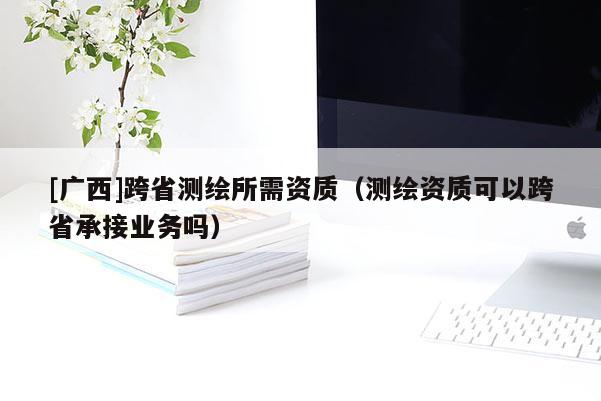 [廣西]跨省測繪所需資質(zhì)（測繪資質(zhì)可以跨省承接業(yè)務(wù)嗎）