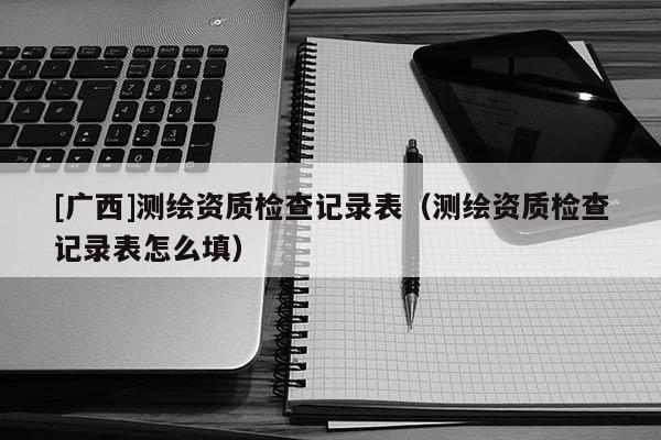 [廣西]測繪資質(zhì)檢查記錄表（測繪資質(zhì)檢查記錄表怎么填）