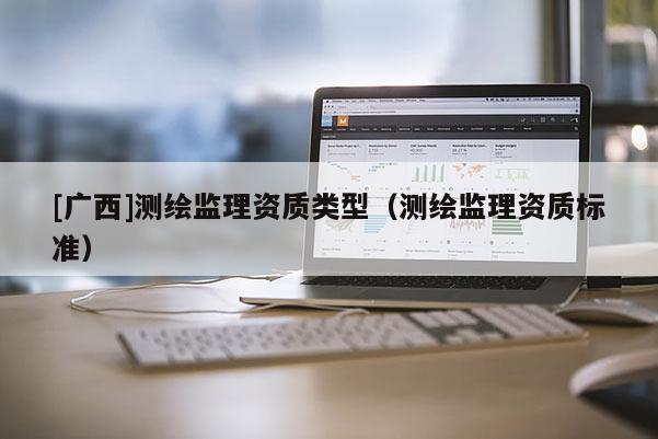 [廣西]測繪監(jiān)理資質(zhì)類型（測繪監(jiān)理資質(zhì)標(biāo)準(zhǔn)）