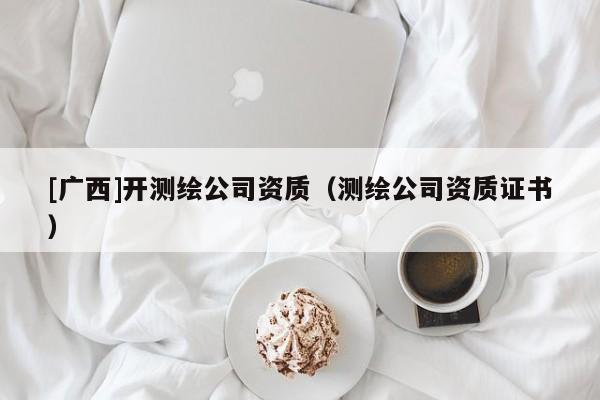 [廣西]開測繪公司資質(zhì)（測繪公司資質(zhì)證書）