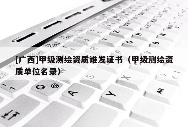 [廣西]甲級測繪資質(zhì)誰發(fā)證書（甲級測繪資質(zhì)單位名錄）