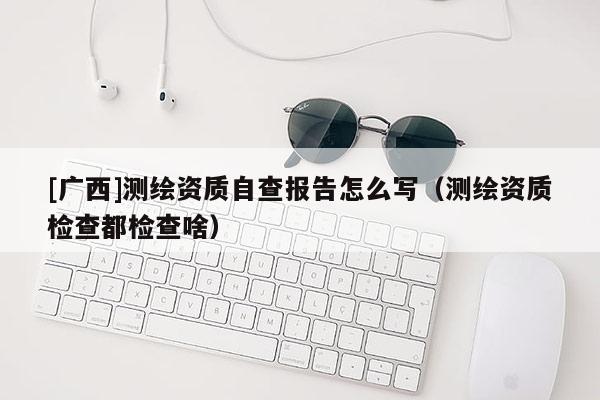 [廣西]測(cè)繪資質(zhì)自查報(bào)告怎么寫(xiě)（測(cè)繪資質(zhì)檢查都檢查啥）