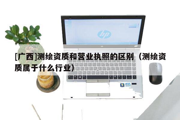 [廣西]測繪資質(zhì)和營業(yè)執(zhí)照的區(qū)別（測繪資質(zhì)屬于什么行業(yè)）