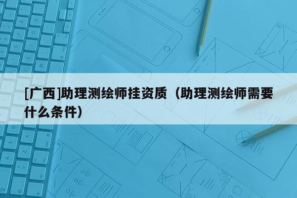 [廣西]助理測(cè)繪師掛資質(zhì)（助理測(cè)繪師需要什么條件）