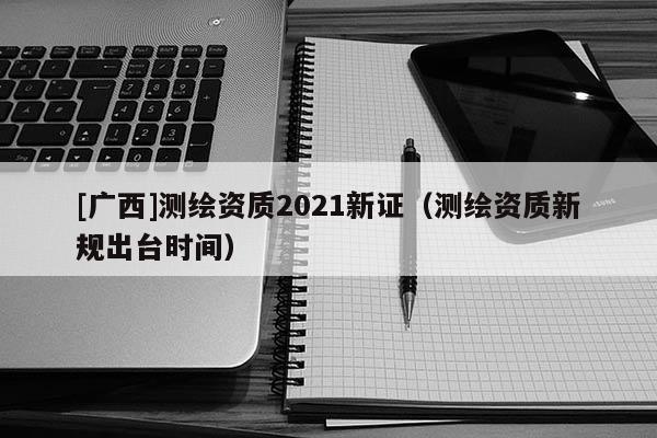 [廣西]測(cè)繪資質(zhì)2021新證（測(cè)繪資質(zhì)新規(guī)出臺(tái)時(shí)間）