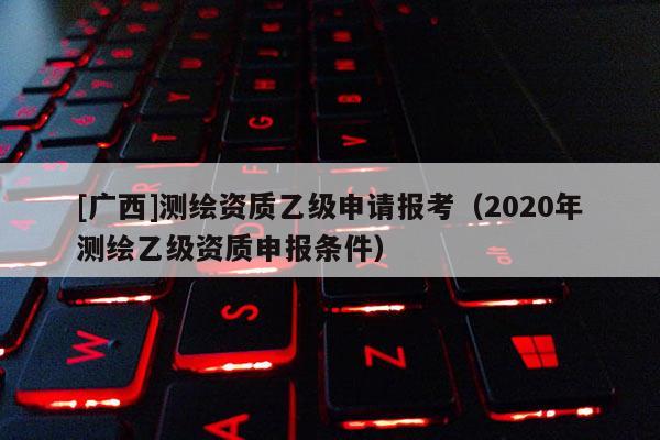 [廣西]測繪資質(zhì)乙級申請報考（2020年測繪乙級資質(zhì)申報條件）