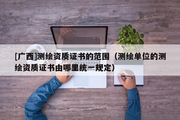 [廣西]測繪資質證書的范圍（測繪單位的測繪資質證書由哪里統(tǒng)一規(guī)定）